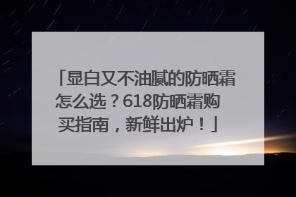 显白又不油腻的防晒霜怎么选？618防晒霜购买指南，新鲜出炉！