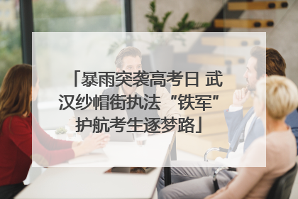 暴雨突袭高考日 武汉纱帽街执法“铁军”护航考生逐梦路