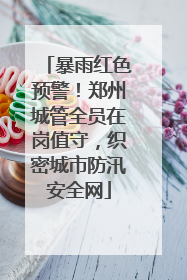 暴雨红色预警！郑州城管全员在岗值守，织密城市防汛安全网