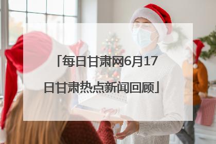 每日甘肃网6月17日甘肃热点新闻回顾