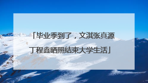 毕业季到了，文淇张真源丁程鑫晒照结束大学生活