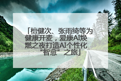 檀健次、张雨绮等为健康开麦，爱康AI焕燃之夜打造AI个性化“智愈”之旅