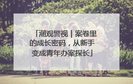 潮观警视｜案卷里的成长密码，从新手变成青年办案探长