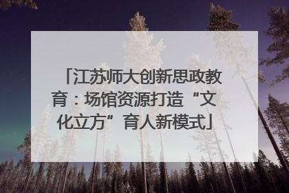 江苏师大创新思政教育：场馆资源打造“文化立方”育人新模式