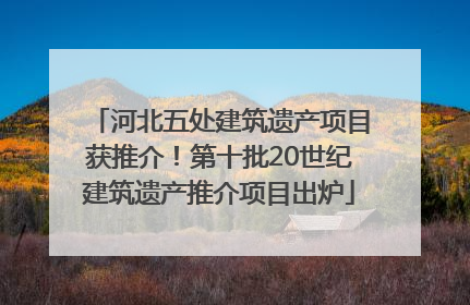 河北五处建筑遗产项目获推介！第十批20世纪建筑遗产推介项目出炉