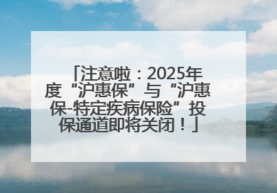 注意啦：2025年度“沪惠保”与“沪惠保-特定疾病保险”投保通道即将关闭！