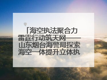 海空执法聚合力 雷霆行动筑天网——山东烟台海警局探索海空一体提升立体执法效能纪实