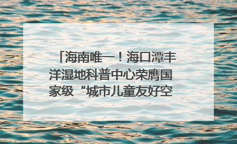 海南唯一！海口潭丰洋湿地科普中心荣膺国家级“城市儿童友好空间建设园区”称号