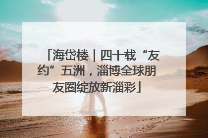 海岱楼｜四十载“友约”五洲，淄博全球朋友圈绽放新淄彩