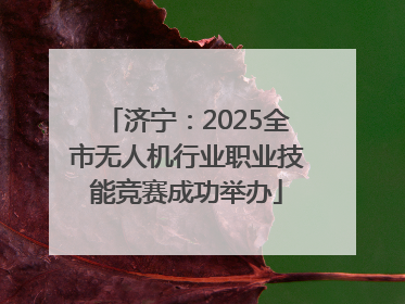 济宁：2025全市无人机行业职业技能竞赛成功举办