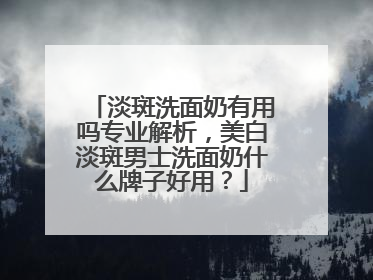 淡斑洗面奶有用吗专业解析，美白淡斑男士洗面奶什么牌子好用？