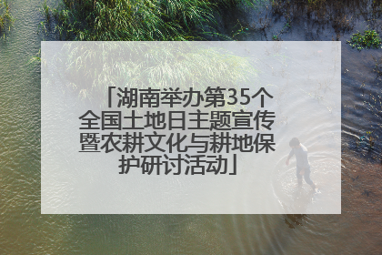 湖南举办第35个全国土地日主题宣传暨农耕文化与耕地保护研讨活动