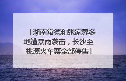 湖南常德和张家界多地遭暴雨袭击，长沙至桃源火车票全部停售