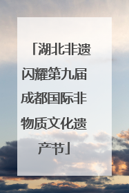 湖北非遗闪耀第九届成都国际非物质文化遗产节