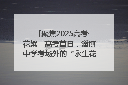 聚焦2025高考·花絮｜高考首日，淄博中学考场外的“永生花”传递温暖与祝福