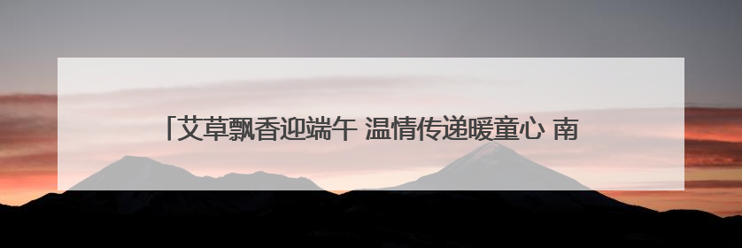 艾草飘香迎端午 温情传递暖童心 南通通州五接镇开展端午民俗传承活动