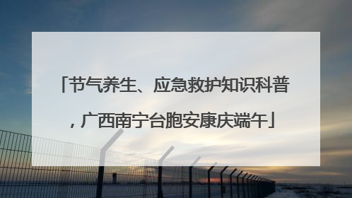 节气养生、应急救护知识科普，广西南宁台胞安康庆端午