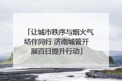 让城市秩序与烟火气结伴同行 济南城管开展百日提升行动