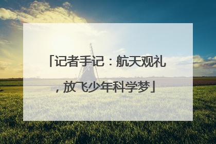 记者手记：航天观礼，放飞少年科学梦