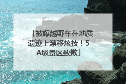 被曝越野车在地质遗迹上漂移炫技！5A级景区致歉