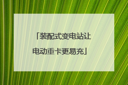 装配式变电站让电动重卡更易充