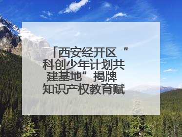 西安经开区“科创少年计划共建基地”揭牌 知识产权教育赋能青少年创新