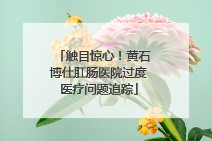 触目惊心！黄石博仕肛肠医院过度医疗问题追踪