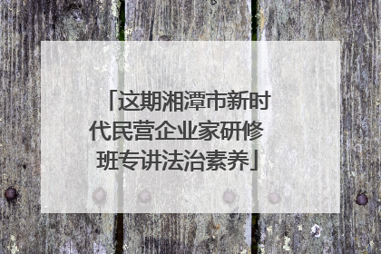 这期湘潭市新时代民营企业家研修班专讲法治素养