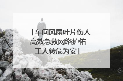 车间风扇叶片伤人 高效急救网络护佑工人转危为安