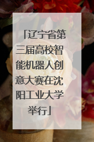 辽宁省第三届高校智能机器人创意大赛在沈阳工业大学举行
