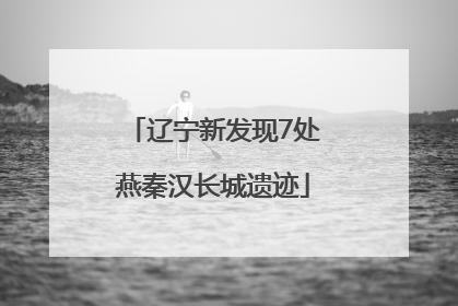 辽宁新发现7处燕秦汉长城遗迹