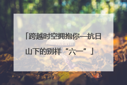 跨越时空拥抱你—抗日山下的别样“六一”