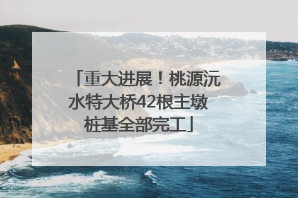 重大进展！桃源沅水特大桥42根主墩桩基全部完工