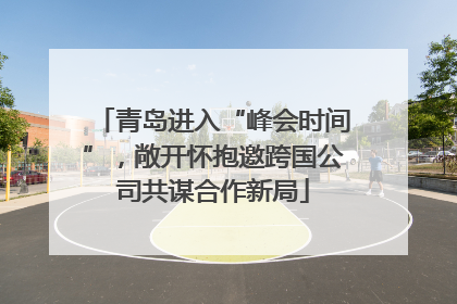 青岛进入“峰会时间”，敞开怀抱邀跨国公司共谋合作新局