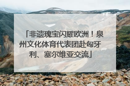 非遗瑰宝闪耀欧洲！泉州文化体育代表团赴匈牙利、塞尔维亚交流