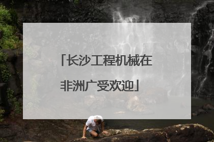 长沙工程机械在非洲广受欢迎