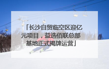 长沙自贸临空区迎亿元项目，益选佰联总部基地正式揭牌运营