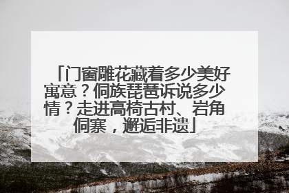 门窗雕花藏着多少美好寓意？侗族琵琶诉说多少情？走进高椅古村、岩角侗寨，邂逅非遗