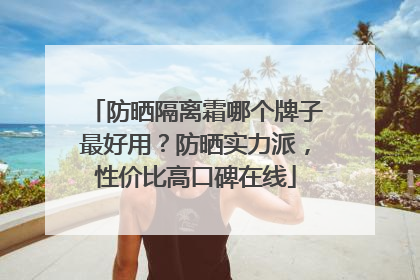 防晒隔离霜哪个牌子最好用？防晒实力派，性价比高口碑在线