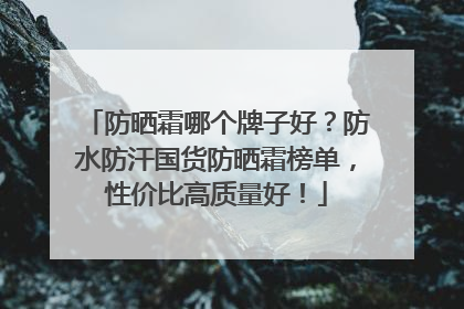 防晒霜哪个牌子好？防水防汗国货防晒霜榜单，性价比高质量好！
