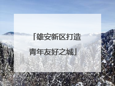 雄安新区打造青年友好之城