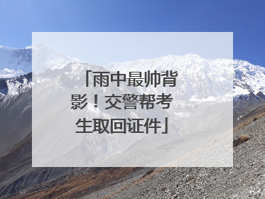 雨中最帅背影！交警帮考生取回证件