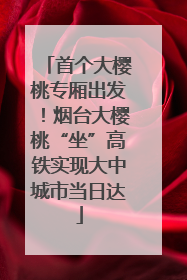 首个大樱桃专厢出发！烟台大樱桃“坐”高铁实现大中城市当日达
