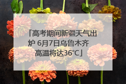 高考期间新疆天气出炉 6月7日乌鲁木齐高温将达36℃
