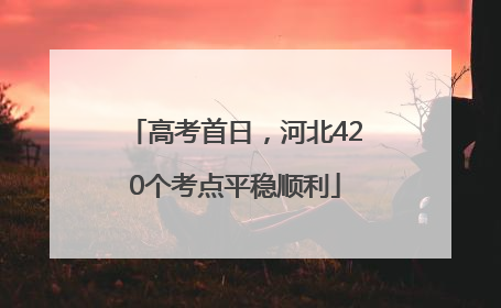 高考首日，河北420个考点平稳顺利