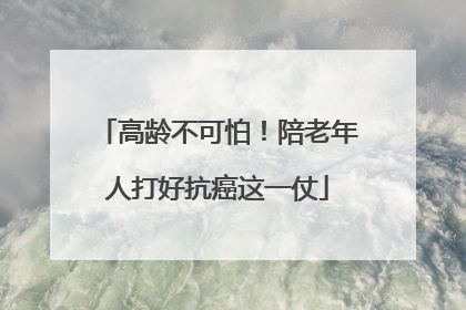 高龄不可怕！陪老年人打好抗癌这一仗