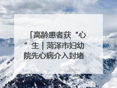 高龄患者获“心”生｜菏泽市妇幼院先心病介入封堵术实现技术突破