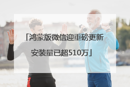 鸿蒙版微信迎重磅更新 安装量已超510万