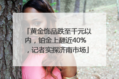 黄金饰品跌至千元以内，铂金上翻近40%，记者实探济南市场