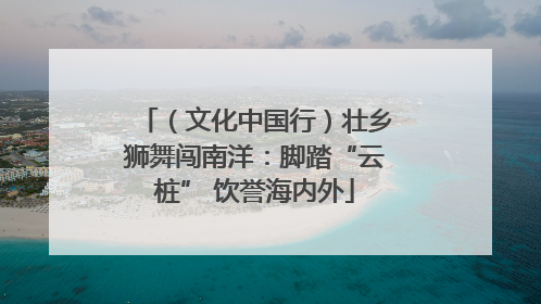 （文化中国行）壮乡狮舞闯南洋：脚踏“云桩” 饮誉海内外